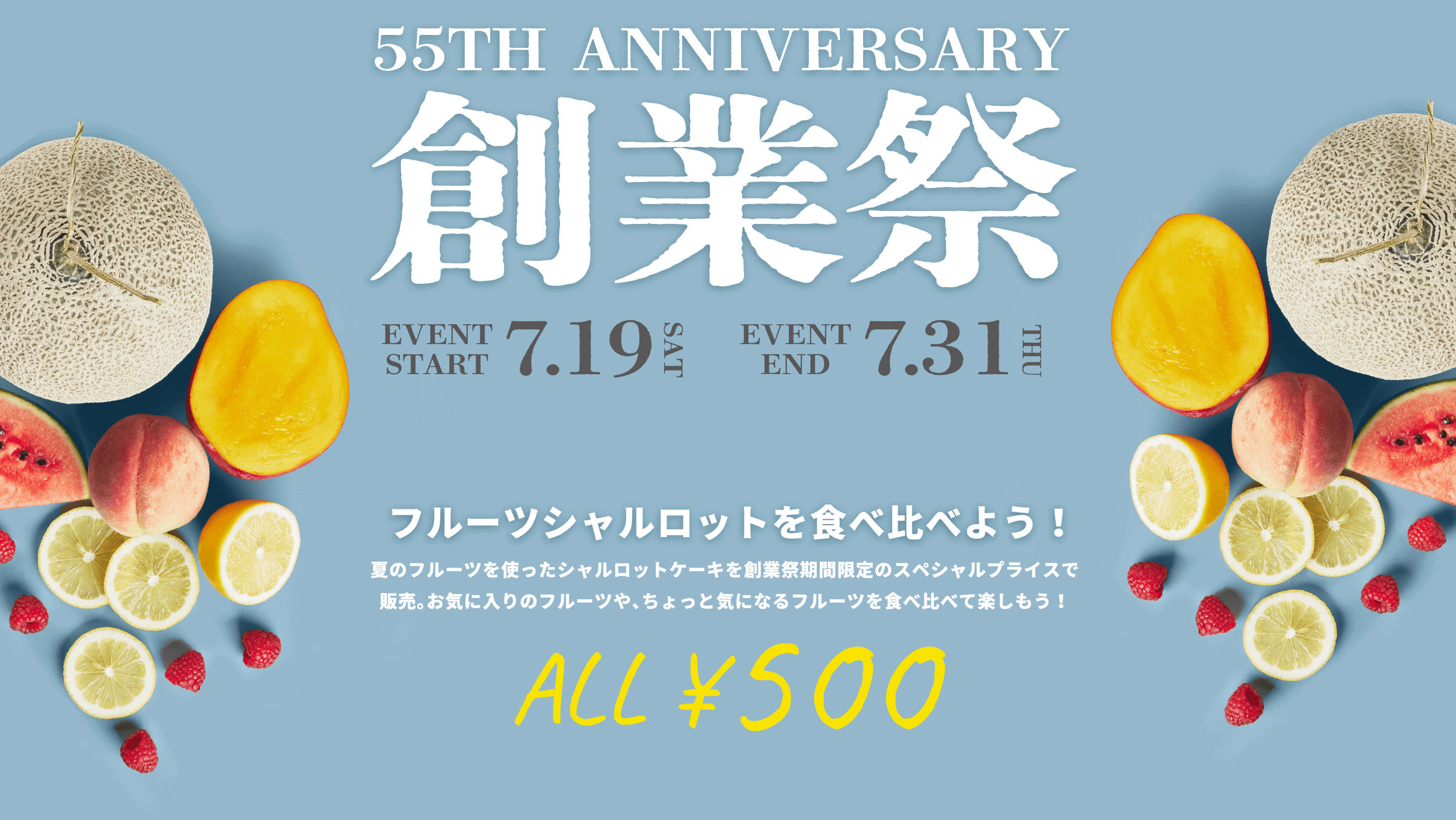 55th ANNIVERSARY 創業祭 7/19(土)~ 7/31(木) フルーツシャルロットを食べ比べよう!夏のフルーツを使ったシャルロットケーキを創業祭期間限定のスペシャルプライスで販売。お気に入りのフルーツや、ちょっと気になるフルーツを食べ比べて楽しもう! ALL¥500