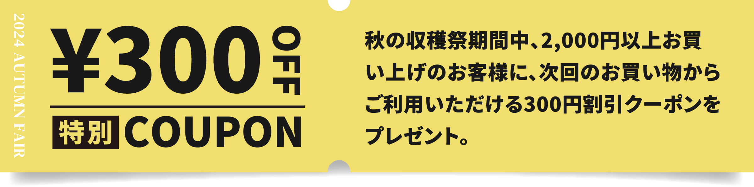 特別COUPON ¥300OFF 秋の収穫祭期間中、2,000円以上お買い上げのお客様に、次回のお買い物からご利用いただける300円割引クーポンをプレゼント。